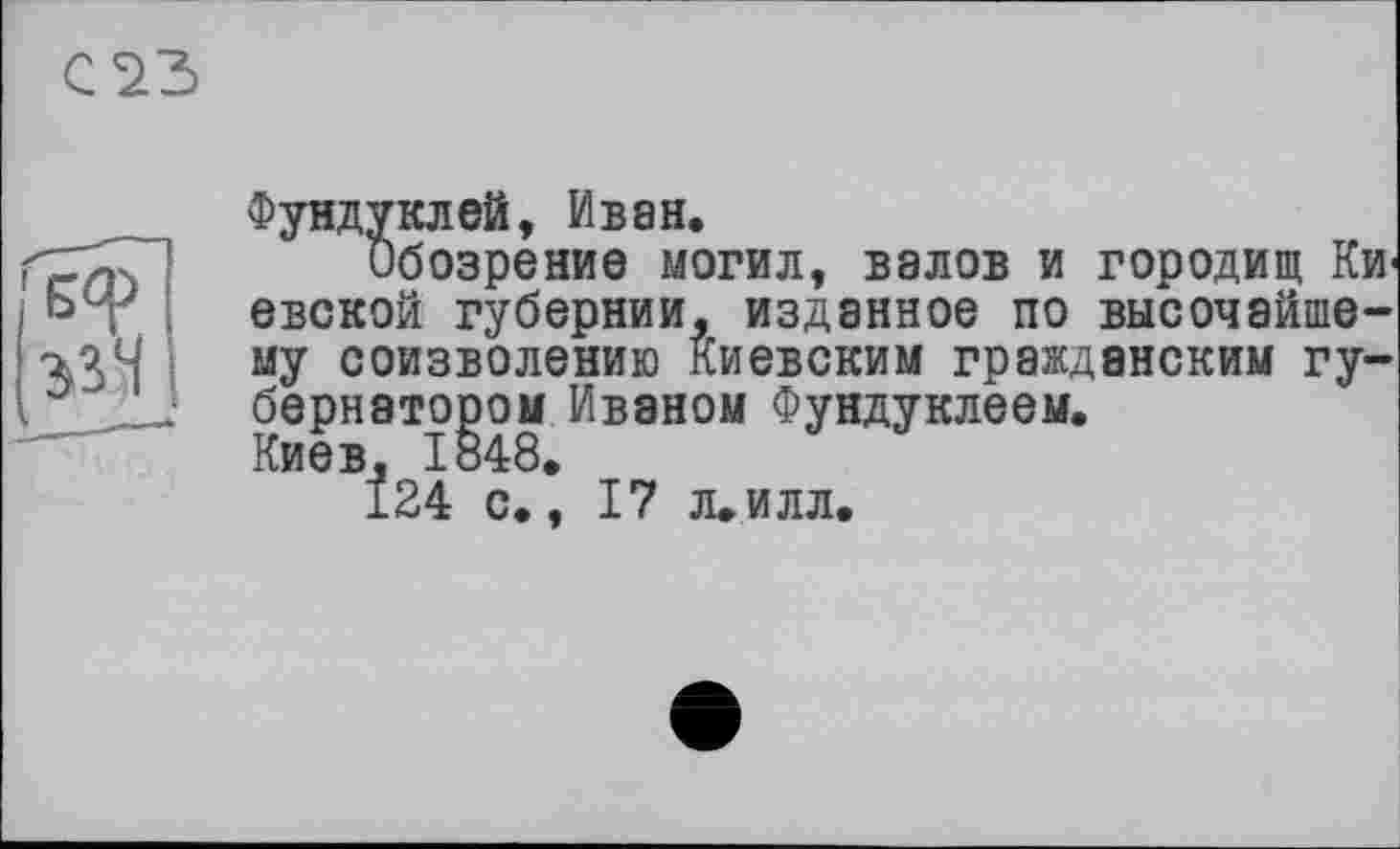 ﻿С23
БФ
ззЧ
Фундуклей, Иван.
Обозрение могил, валов и городищ Киевской губернии, изданное по высочайшему соизволению Киевским гражданским губернатором Иваном Фундуклеем. Киев, 1848.
124 с., 17 л.илл.